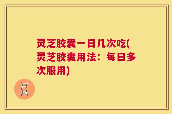 灵芝胶囊一日几次吃(灵芝胶囊用法：每日多次服用)  第1张