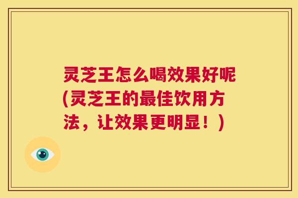 灵芝王怎么喝效果好呢(灵芝王的最佳饮用方法，让效果更明显！)  第1张
