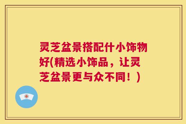 灵芝盆景搭配什小饰物好(精选小饰品，让灵芝盆景更与众不同！)  第1张