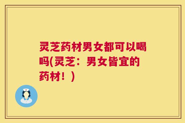 灵芝药材男女都可以喝吗(灵芝：男女皆宜的药材！)  第1张