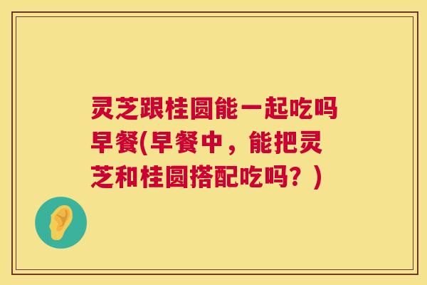 灵芝跟桂圆能一起吃吗早餐(早餐中，能把灵芝和桂圆搭配吃吗？)  第1张