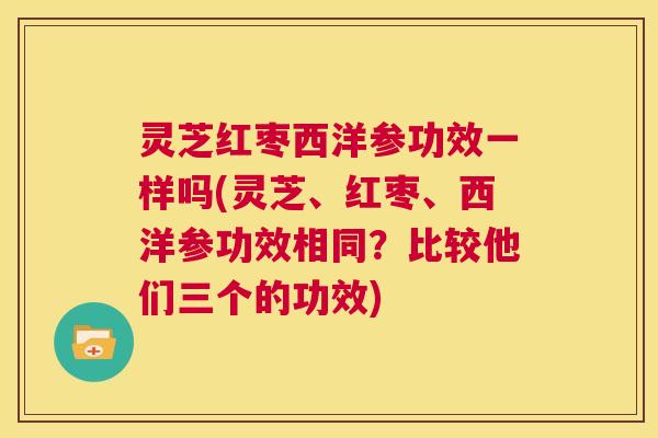灵芝红枣西洋参功效一样吗(灵芝、红枣、西洋参功效相同？比较他们三个的功效)  第1张