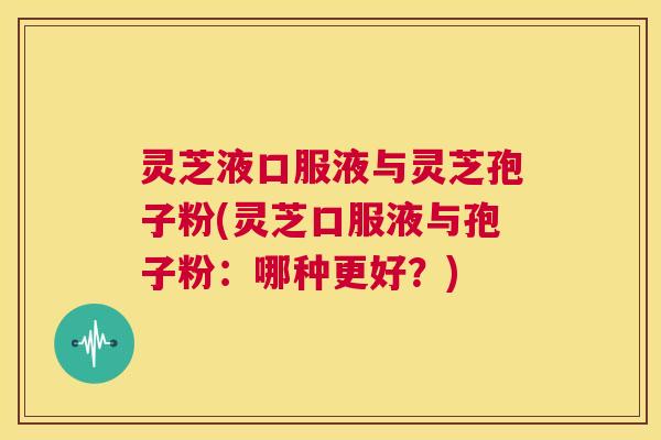 灵芝液口服液与灵芝孢子粉(灵芝口服液与孢子粉：哪种更好？)  第1张