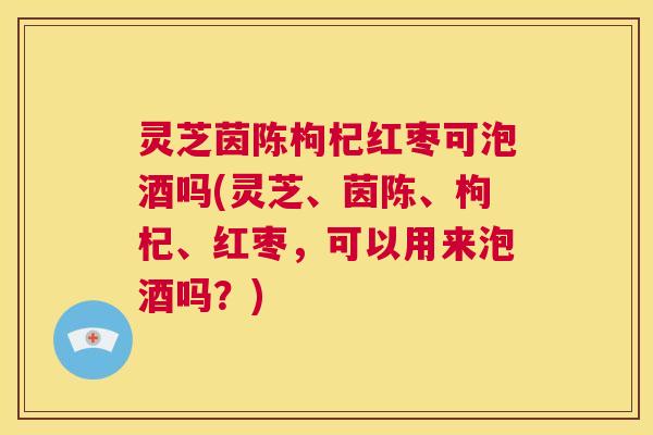 灵芝茵陈枸杞红枣可泡酒吗(灵芝、茵陈、枸杞、红枣，可以用来泡酒吗？)  第1张