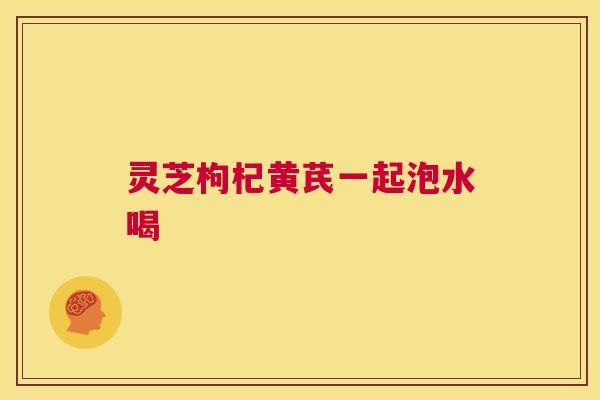 灵芝枸杞黄芪一起泡水喝 第1张 灵芝枸杞黄芪一起泡水喝 第1张
