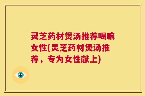 灵芝药材煲汤推荐喝嘛女性(灵芝药材煲汤推荐，专为女性献上)  第1张