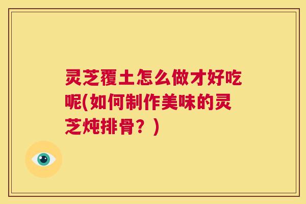 灵芝覆土怎么做才好吃呢(如何制作美味的灵芝炖排骨？)  第1张