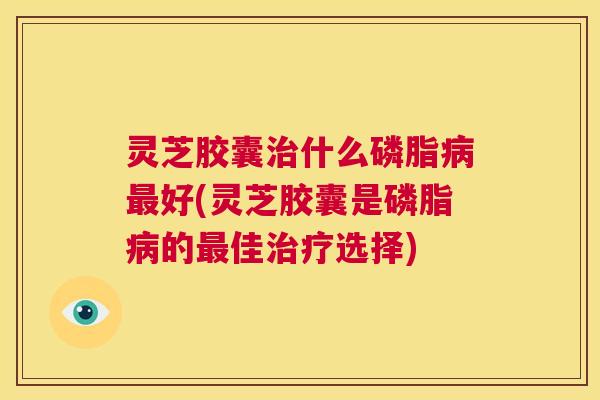 灵芝胶囊治什么磷脂病最好(灵芝胶囊是磷脂病的最佳治疗选择) 第1张 灵芝胶囊治什么磷脂病最好(灵芝胶囊是磷脂病的最佳治疗选择) 第1张