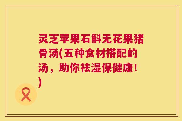 灵芝苹果石斛无花果猪骨汤(五种食材搭配的汤，助你祛湿保健康！)  第1张