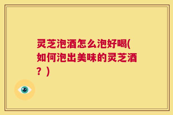 灵芝泡酒怎么泡好喝(如何泡出美味的灵芝酒？)  第1张