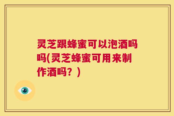 灵芝跟蜂蜜可以泡酒吗吗(灵芝蜂蜜可用来制作酒吗？)  第1张