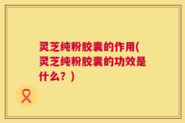 灵芝纯粉胶囊的作用(灵芝纯粉胶囊的功效是什么?) 第1张 灵芝纯粉胶囊的作用(灵芝纯粉胶囊的功效是什么?) 第1张