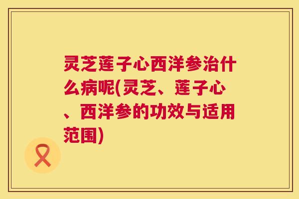 灵芝莲子心西洋参治什么病呢(灵芝、莲子心、西洋参的功效与适用范围)  第1张