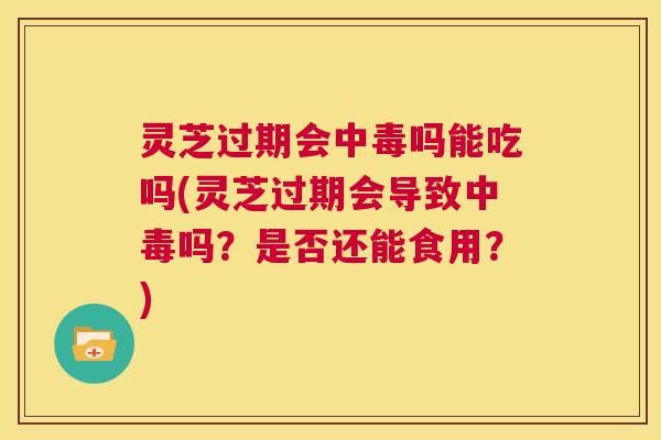 灵芝过期会中毒吗能吃吗(灵芝过期会导致中毒吗？是否还能食用？)  第1张