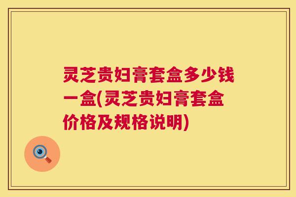 灵芝贵妇膏套盒多少钱一盒(灵芝贵妇膏套盒价格及规格说明)  第1张