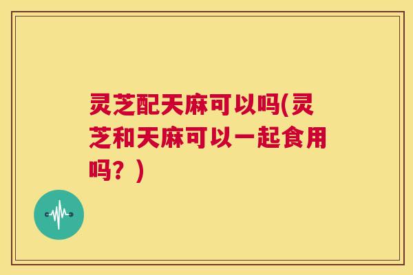 灵芝配天麻可以吗(灵芝和天麻可以一起食用吗？)  第1张