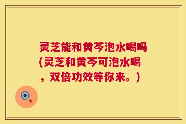 灵芝能和黄芩泡水喝吗(灵芝和黄芩可泡水喝，双倍功效等你来。)  第1张