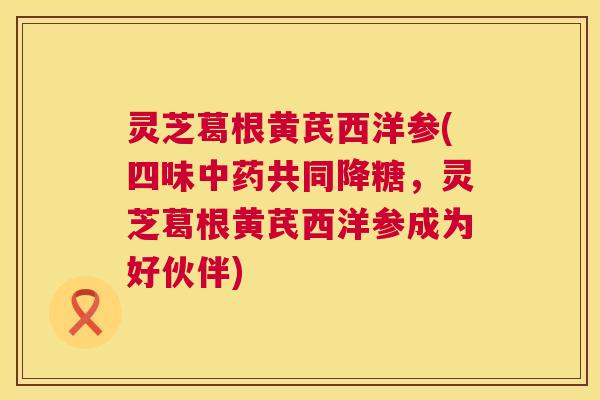 灵芝葛根黄芪西洋参(四味中药共同降糖,灵芝葛根黄芪西洋参成为好伙伴) 第1张 灵芝葛根黄芪西洋参(四味中药共同降糖,灵芝葛根黄芪西洋参成为好伙伴) 第1张