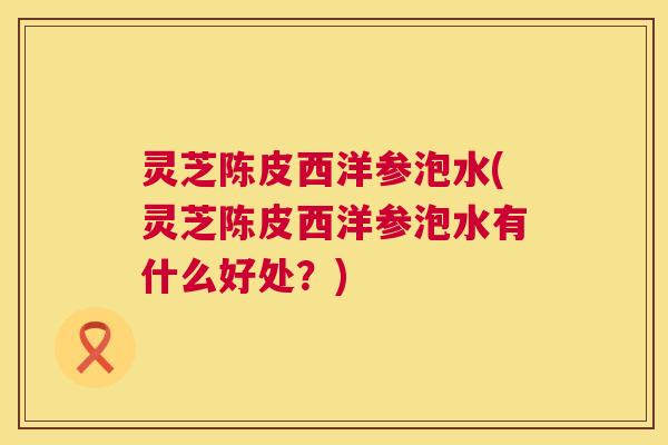 灵芝陈皮西洋参泡水(灵芝陈皮西洋参泡水有什么好处？)  第1张