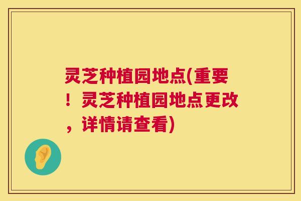 灵芝种植园地点(重要!灵芝种植园地点更改,详情请查看) 第1张 灵芝种植园地点(重要!灵芝种植园地点更改,详情请查看) 第1张