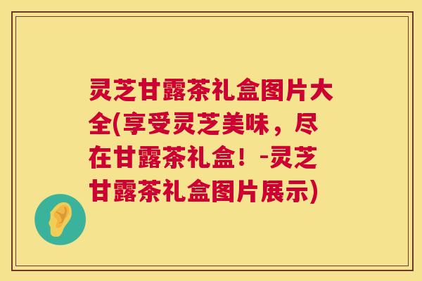 灵芝甘露茶礼盒图片大全(享受灵芝美味,尽在甘露茶礼盒!-灵芝甘露茶礼盒图片展示) 第1张 灵芝甘露茶礼盒图片大全(享受灵芝美味,尽在甘露茶礼盒!-灵芝甘露茶礼盒图片展示) 第1张