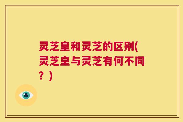 灵芝皇和灵芝的区别(灵芝皇与灵芝有何不同？)  第1张