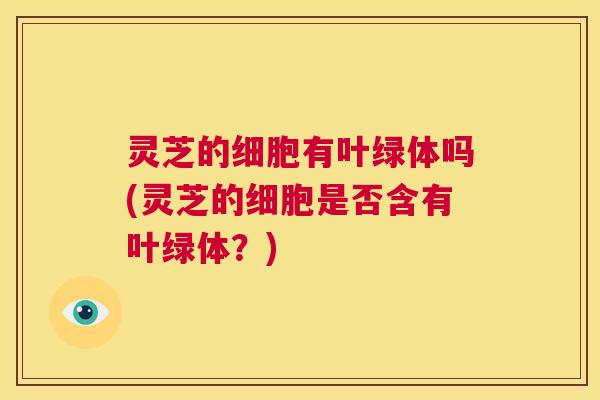 灵芝的细胞有叶绿体吗(灵芝的细胞是否含有叶绿体？)  第1张