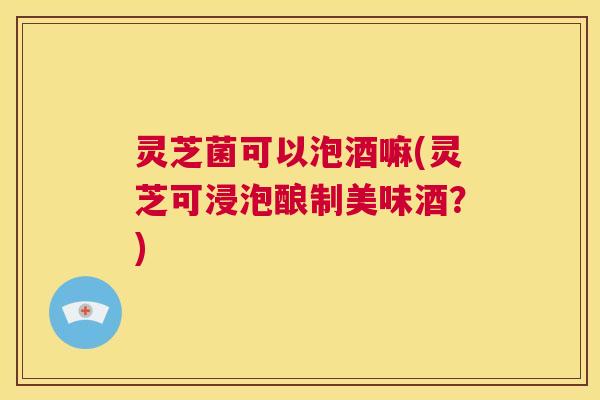 灵芝菌可以泡酒嘛(灵芝可浸泡酿制美味酒？)  第1张