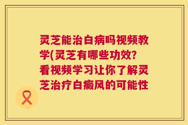 灵芝能治白病吗视频教学(灵芝有哪些功效？看视频学习让你了解灵芝治疗白癜风的可能性  第1张