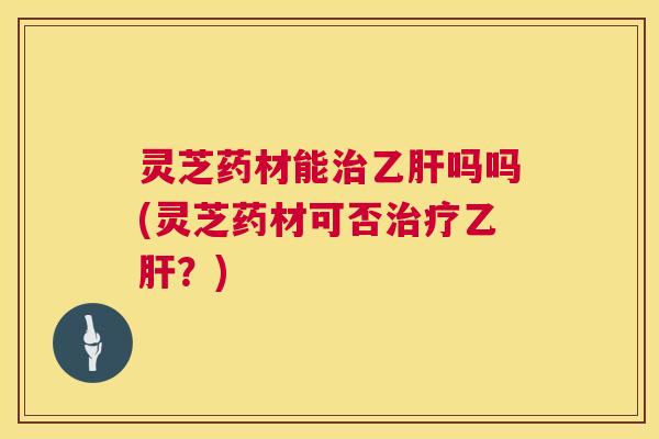 灵芝药材能治乙肝吗吗(灵芝药材可否治疗乙肝？)  第1张