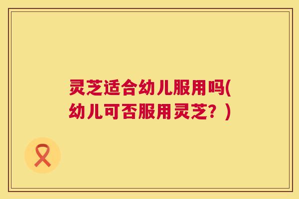 灵芝适合幼儿服用吗(幼儿可否服用灵芝？)  第1张