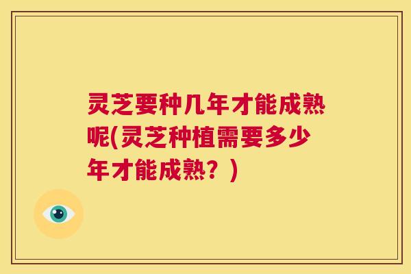 灵芝要种几年才能成熟呢(灵芝种植需要多少年才能成熟？)  第1张