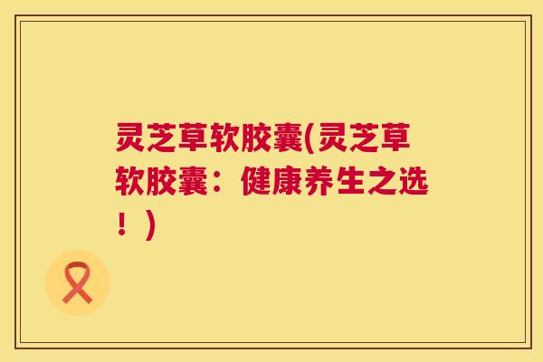 灵芝草软胶囊(灵芝草软胶囊：健康养生之选！)  第1张