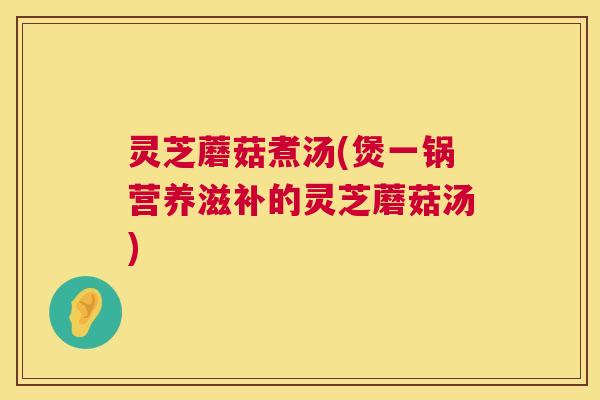 灵芝蘑菇煮汤(煲一锅营养滋补的灵芝蘑菇汤)  第1张