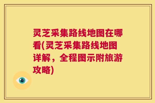 灵芝采集路线地图在哪看(灵芝采集路线地图详解，全程图示附旅游攻略)  第1张