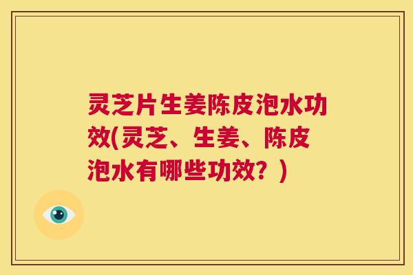 灵芝片生姜陈皮泡水功效(灵芝、生姜、陈皮泡水有哪些功效？)  第1张