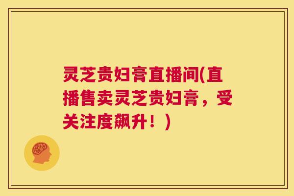 灵芝贵妇膏直播间(直播售卖灵芝贵妇膏，受关注度飙升！)  第1张