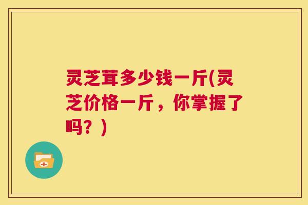 灵芝茸多少钱一斤(灵芝价格一斤，你掌握了吗？)  第1张
