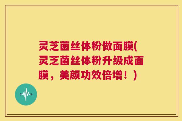 灵芝菌丝体粉做面膜(灵芝菌丝体粉升级成面膜，美颜功效倍增！)  第1张