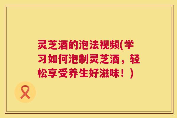 灵芝酒的泡法视频(学习如何泡制灵芝酒，轻松享受养生好滋味！)  第1张