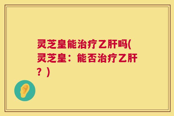 灵芝皇能治疗乙肝吗(灵芝皇：能否治疗乙肝？)  第1张