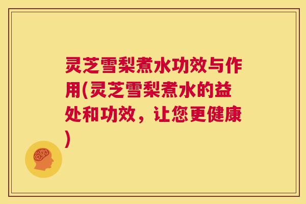 灵芝雪梨煮水功效与作用(灵芝雪梨煮水的益处和功效，让您更健康)  第1张