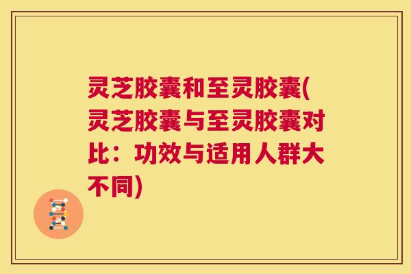 灵芝胶囊和至灵胶囊(灵芝胶囊与至灵胶囊对比：功效与适用人群大不同)  第1张