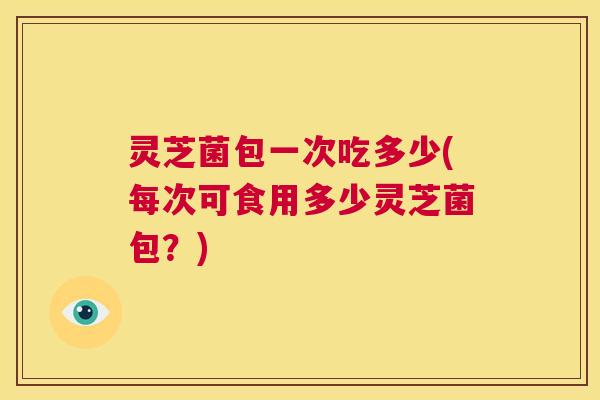 灵芝菌包一次吃多少(每次可食用多少灵芝菌包？)  第1张
