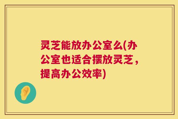 灵芝能放办公室么(办公室也适合摆放灵芝，提高办公效率)  第1张