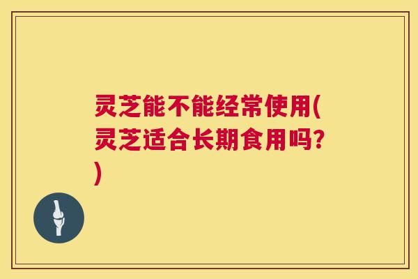 灵芝能不能经常使用(灵芝适合长期食用吗？)  第1张