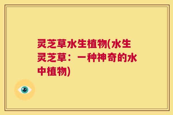 灵芝草水生植物(水生灵芝草：一种神奇的水中植物)  第1张