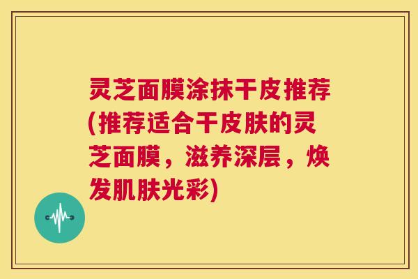 灵芝面膜涂抹干皮推荐(推荐适合干皮肤的灵芝面膜，滋养深层，焕发肌肤光彩)  第1张