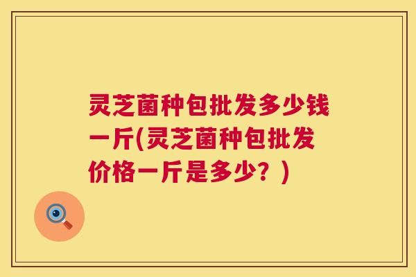 灵芝菌种包批发多少钱一斤(灵芝菌种包批发价格一斤是多少？)  第1张