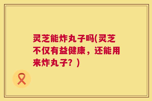 灵芝能炸丸子吗(灵芝不仅有益健康，还能用来炸丸子？)  第1张
